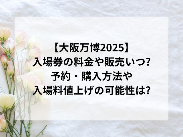 大阪万博2025入場券の料金や販売いつ?予約・購入方法や値上げの可能性は?